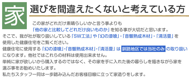 家選びを間違えたくないと考えている方
この家がどれだけ素晴らしいかと言う事よりも「他の家と比較してどれだけ良いものか」を知る事が大切だと思います。
そこで、我が社が取り扱いしている「SW工法」や「幻の漆喰」・「音響熟成木材」・「清活畳」を使用した健康住宅をご覧ください。
健康住宅に使用する「幻の漆喰」・「音響熟成木材」・「清活畳」は釧路地区では当社のみの取り扱いになります。他社ではこれらの材料は使用出来ません。
単純に家が欲しいから購入するのではなく、その家を手に入れた後の暮らしを描きながら家を選ぶ事をお勧めいたします。
私たちスタッフ一同は一歩踏み込んだお客様目線に立って家造りをします。